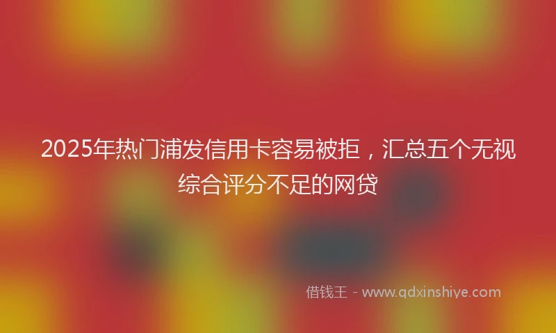 2025年热门浦发信用卡容易被拒，汇总五个无视综合评分不足的网贷