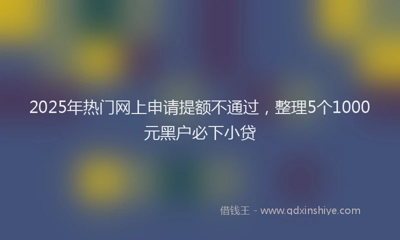 2025年热门网上申请提额不通过，整理5个1000元黑户必下小贷