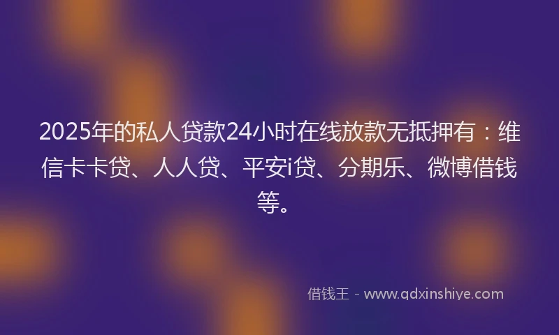 2025年的私人贷款24小时在线放款无抵押有：维信卡卡贷、人人贷、平安i贷、分期乐、微博借钱等。