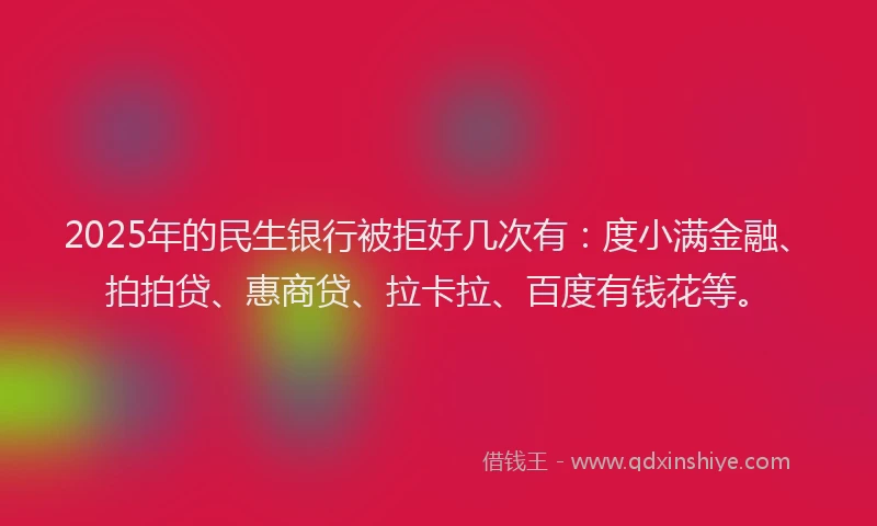 2025年的民生银行被拒好几次有：度小满金融、拍拍贷、惠商贷、拉卡拉、百度有钱花等。