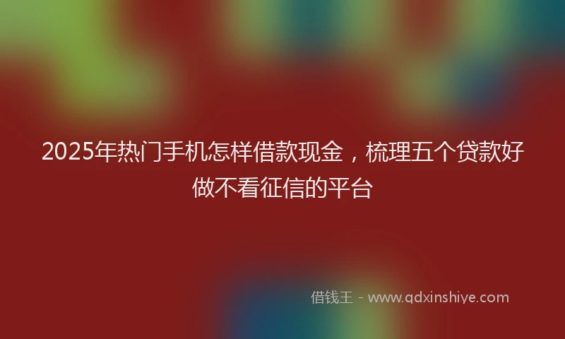 2025年热门手机怎样借款现金，梳理五个贷款好做不看征信的平台