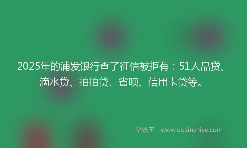 2025年的浦发银行查了征信被拒有：51人品贷、滴水贷、拍拍贷、省呗、信用卡贷等。