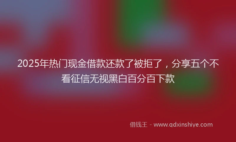 2025年热门现金借款还款了被拒了，分享五个不看征信无视黑白百分百下款