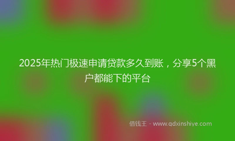 2025年热门极速申请贷款多久到账，分享5个黑户都能下的平台