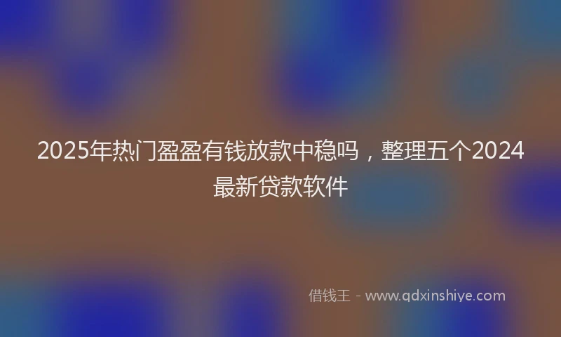 2025年热门盈盈有钱放款中稳吗，整理五个2024最新贷款软件