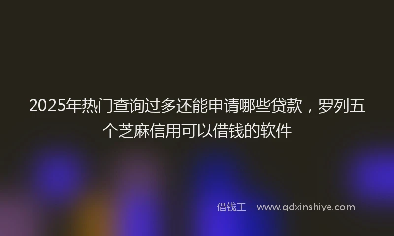 2025年热门查询过多还能申请哪些贷款，罗列五个芝麻信用可以借钱的软件