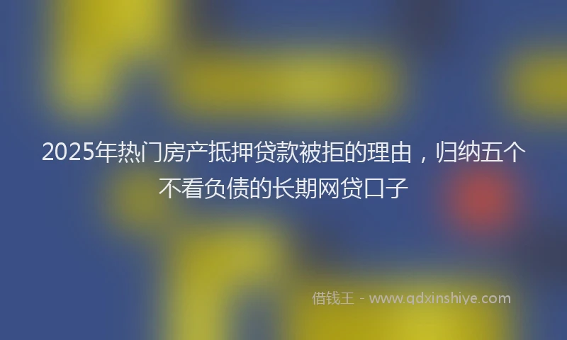2025年热门房产抵押贷款被拒的理由，归纳五个不看负债的长期网贷口子