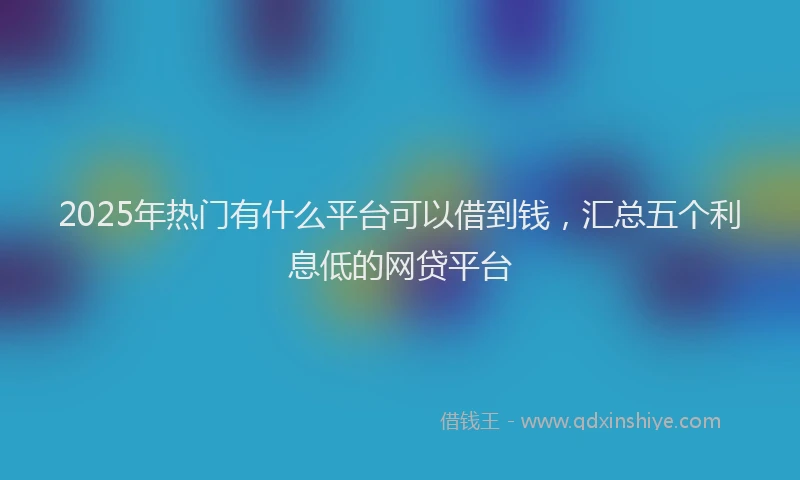 2025年热门有什么平台可以借到钱，汇总五个利息低的网贷平台