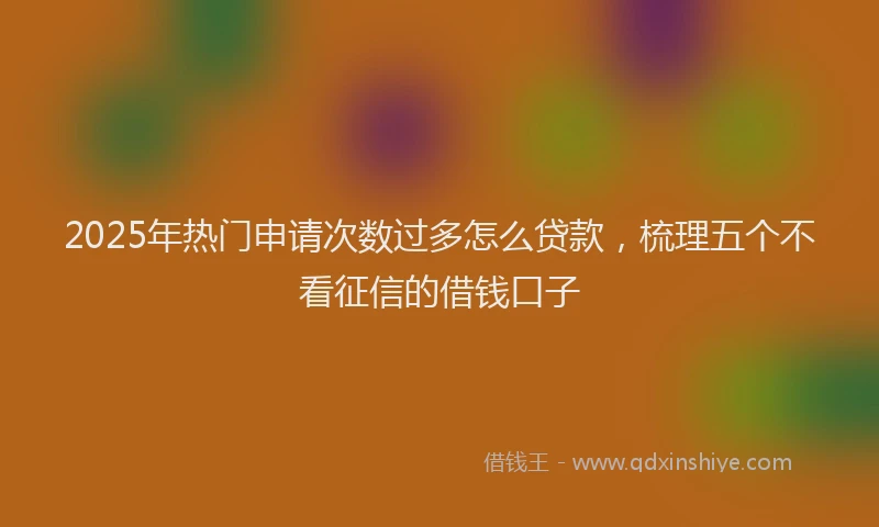 2025年热门申请次数过多怎么贷款，梳理五个不看征信的借钱口子