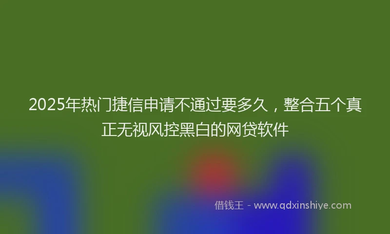 2025年热门捷信申请不通过要多久，整合五个真正无视风控黑白的网贷软件
