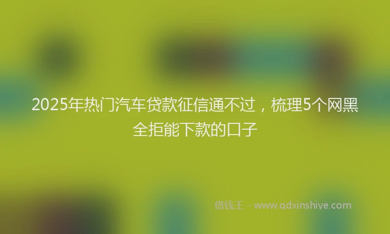 2025年热门汽车贷款征信通不过，梳理5个网黑全拒能下款的口子