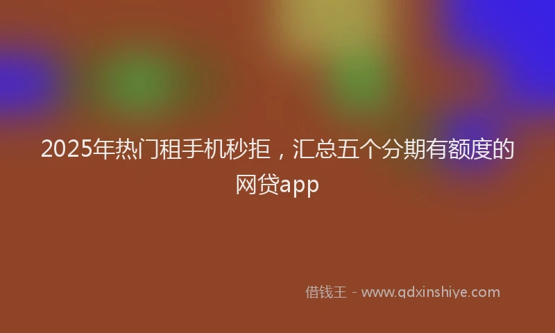 2025年热门租手机秒拒，汇总五个分期有额度的网贷app