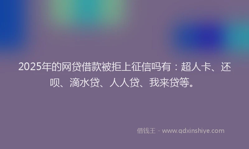 2025年的网贷借款被拒上征信吗有：超人卡、还呗、滴水贷、人人贷、我来贷等。