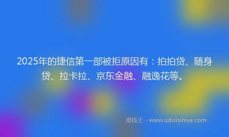 2025年的捷信第一部被拒原因有：拍拍贷、随身贷、拉卡拉、京东金融、融逸花等。