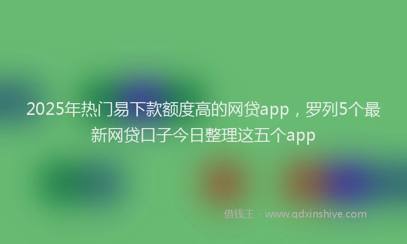 2025年热门易下款额度高的网贷app，罗列5个最新网贷口子今日整理这五个app