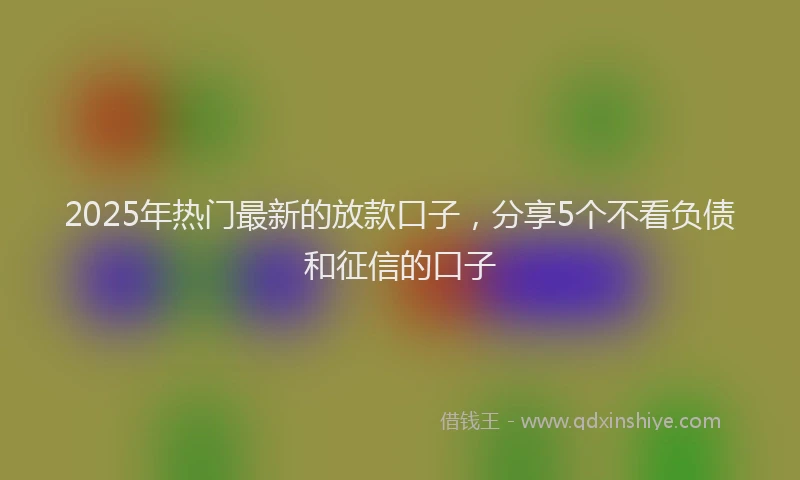 2025年热门最新的放款口子，分享5个不看负债和征信的口子