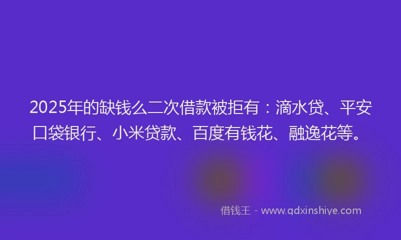 2025年的缺钱么二次借款被拒有：滴水贷、平安口袋银行、小米贷款、百度有钱花、融逸花等。