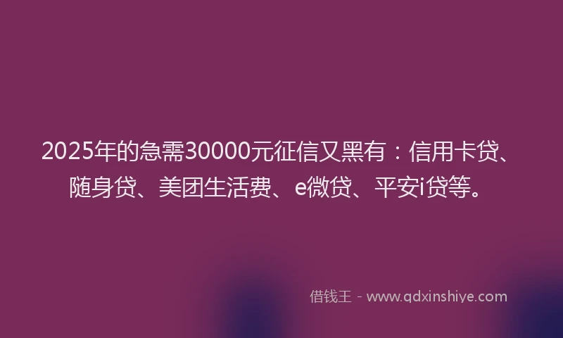 2025年的急需30000元征信又黑有：信用卡贷、随身贷、美团生活费、e微贷、平安i贷等。