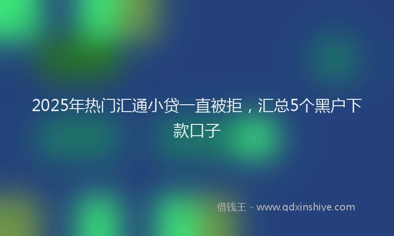 2025年热门汇通小贷一直被拒，汇总5个黑户下款口子