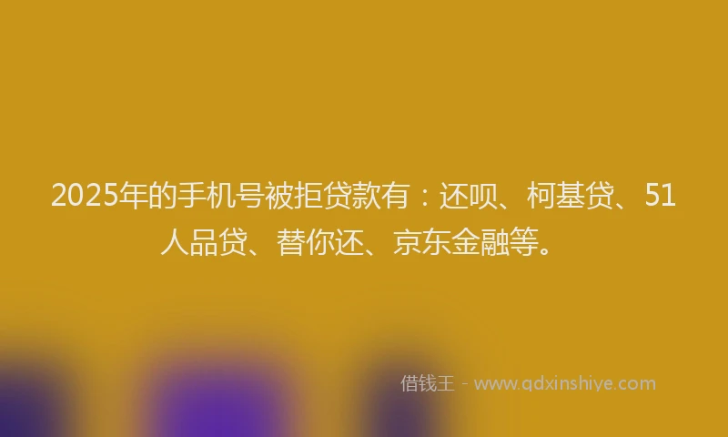 2025年的手机号被拒贷款有：还呗、柯基贷、51人品贷、替你还、京东金融等。