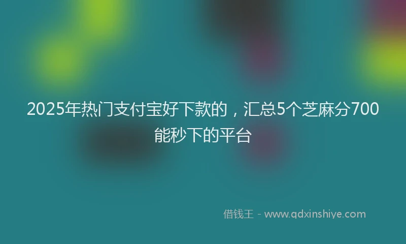2025年热门支付宝好下款的，汇总5个芝麻分700能秒下的平台