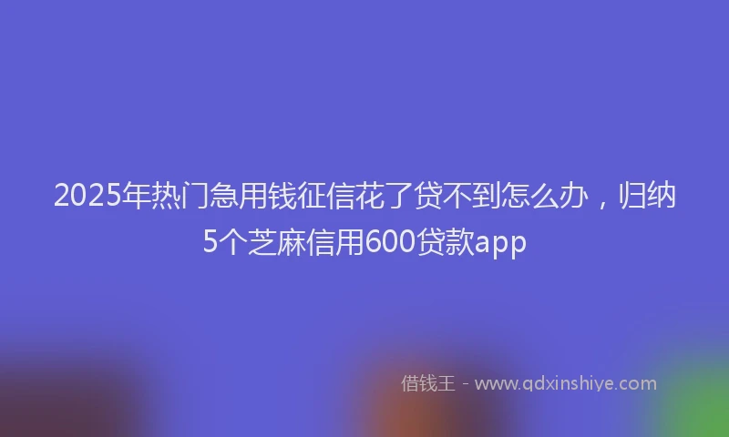 2025年热门急用钱征信花了贷不到怎么办，归纳5个芝麻信用600贷款app