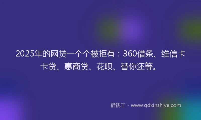2025年的网贷一个个被拒有：360借条、维信卡卡贷、惠商贷、花呗、替你还等。