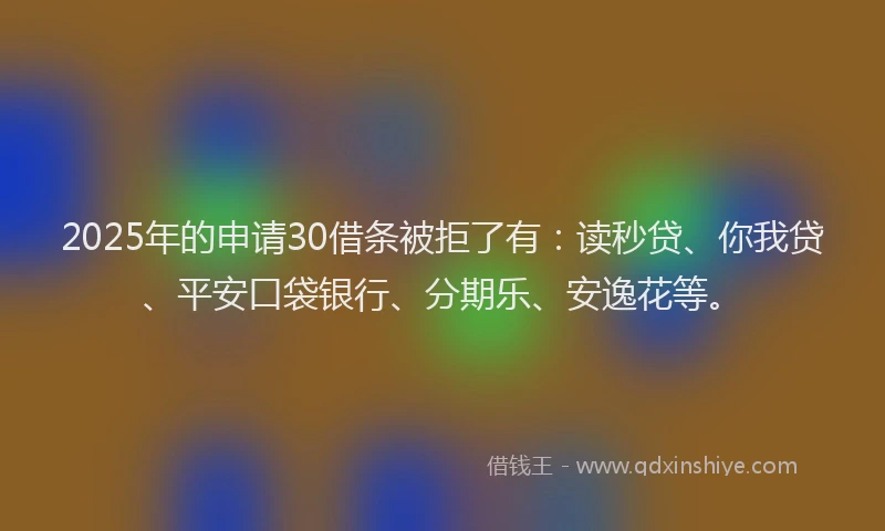 2025年的申请30借条被拒了有：读秒贷、你我贷、平安口袋银行、分期乐、安逸花等。