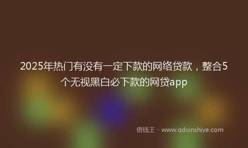 2025年热门有没有一定下款的网络贷款，整合5个无视黑白必下款的网贷app