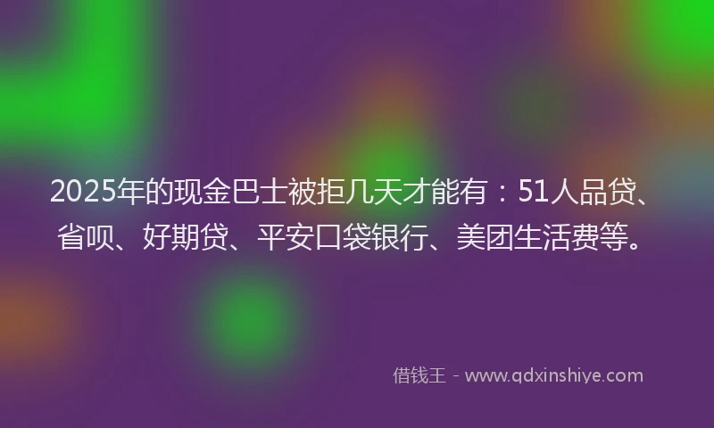 2025年的现金巴士被拒几天才能有：51人品贷、省呗、好期贷、平安口袋银行、美团生活费等。