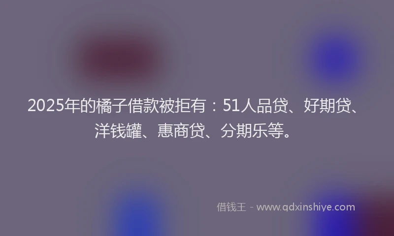 2025年的橘子借款被拒有：51人品贷、好期贷、洋钱罐、惠商贷、分期乐等。