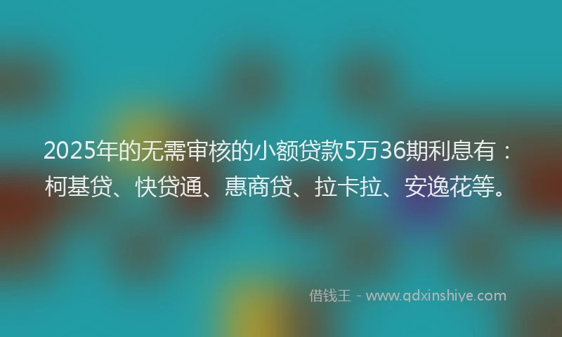 2025年的无需审核的小额贷款5万36期利息有：柯基贷、快贷通、惠商贷、拉卡拉、安逸花等。