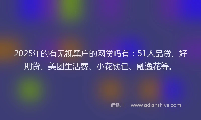 2025年的有无视黑户的网贷吗有：51人品贷、好期贷、美团生活费、小花钱包、融逸花等。
