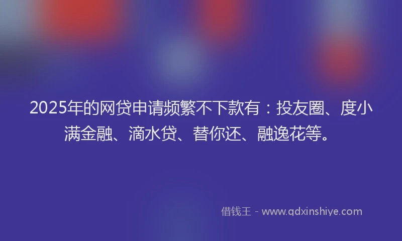 2025年的网贷申请频繁不下款有：投友圈、度小满金融、滴水贷、替你还、融逸花等。