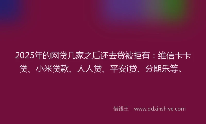 2025年的网贷几家之后还去贷被拒有：维信卡卡贷、小米贷款、人人贷、平安i贷、分期乐等。