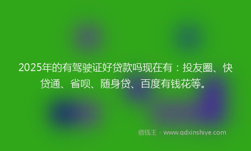 2025年的有驾驶证好贷款吗现在有：投友圈、快贷通、省呗、随身贷、百度有钱花等。