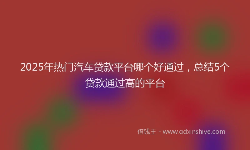 2025年热门汽车贷款平台哪个好通过，总结5个贷款通过高的平台