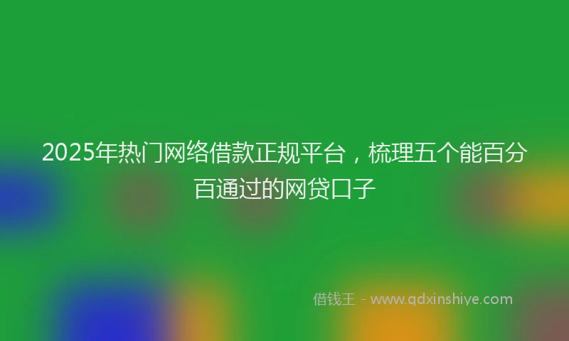 2025年热门网络借款正规平台，梳理五个能百分百通过的网贷口子
