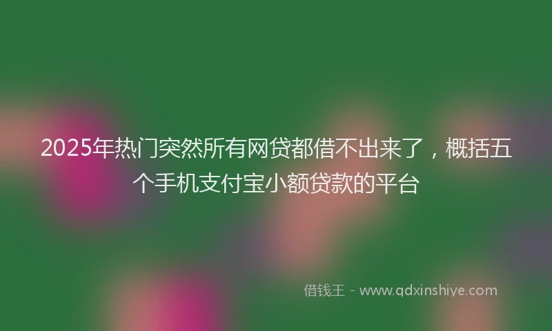 2025年热门突然所有网贷都借不出来了，概括五个手机支付宝小额贷款的平台