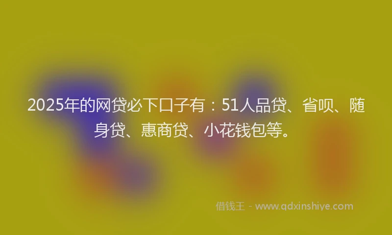 2025年的网贷必下口子有：51人品贷、省呗、随身贷、惠商贷、小花钱包等。