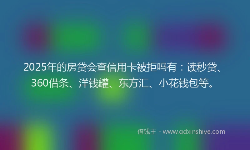 2025年的房贷会查信用卡被拒吗有：读秒贷、360借条、洋钱罐、东方汇、小花钱包等。