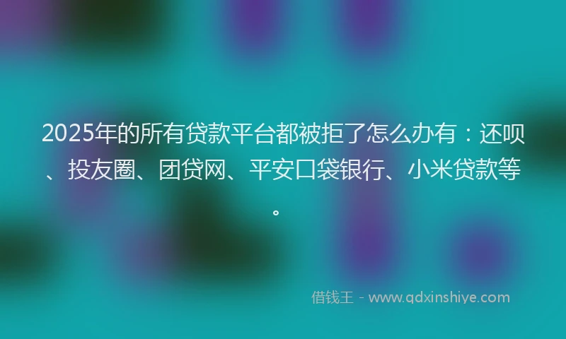 2025年的所有贷款平台都被拒了怎么办有：还呗、投友圈、团贷网、平安口袋银行、小米贷款等。