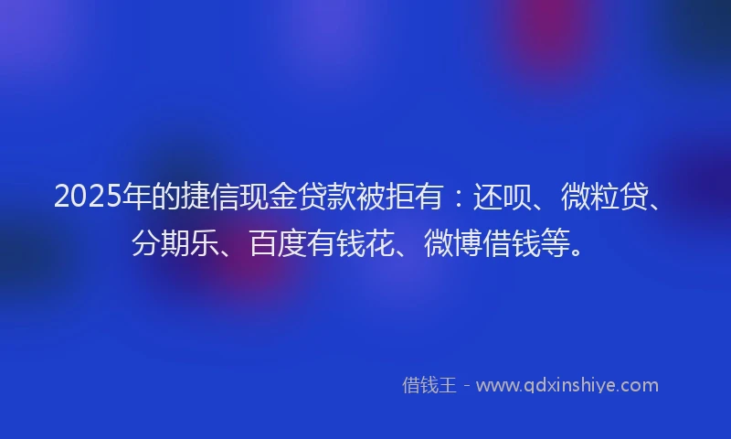 2025年的捷信现金贷款被拒有：还呗、微粒贷、分期乐、百度有钱花、微博借钱等。