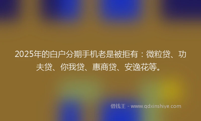 2025年的白户分期手机老是被拒有：微粒贷、功夫贷、你我贷、惠商贷、安逸花等。