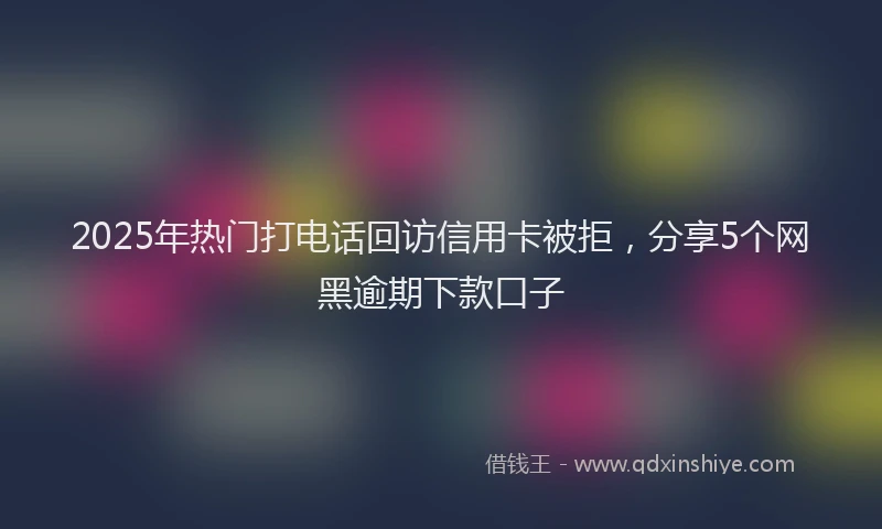 2025年热门打电话回访信用卡被拒，分享5个网黑逾期下款口子