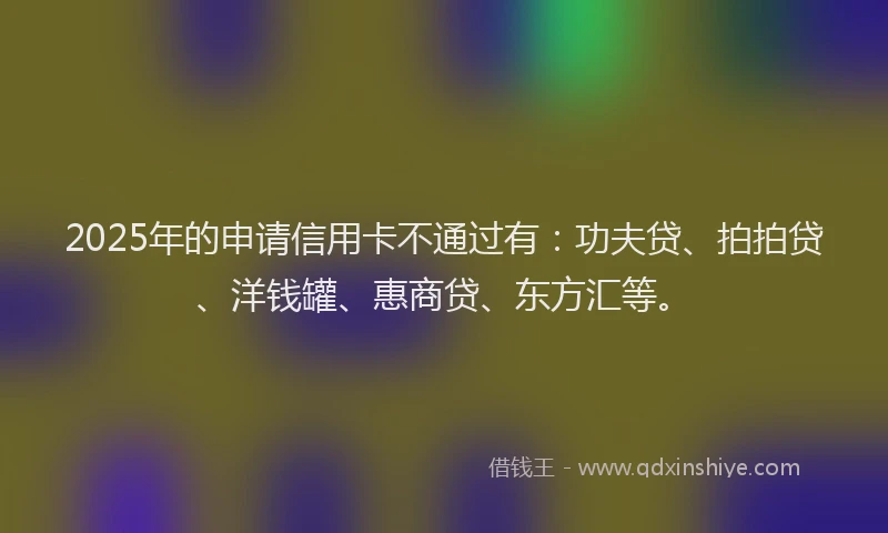2025年的申请信用卡不通过有：功夫贷、拍拍贷、洋钱罐、惠商贷、东方汇等。