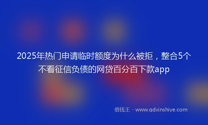 2025年热门申请临时额度为什么被拒，整合5个不看征信负债的网贷百分百下款app