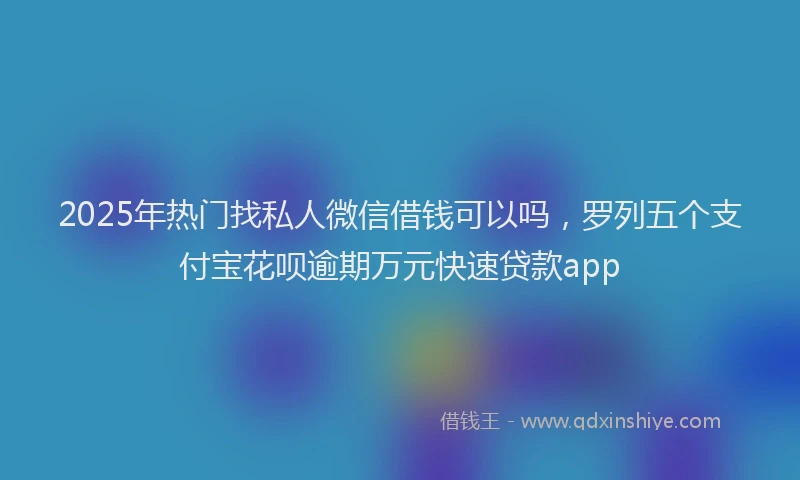 2025年热门找私人微信借钱可以吗，罗列五个支付宝花呗逾期万元快速贷款app
