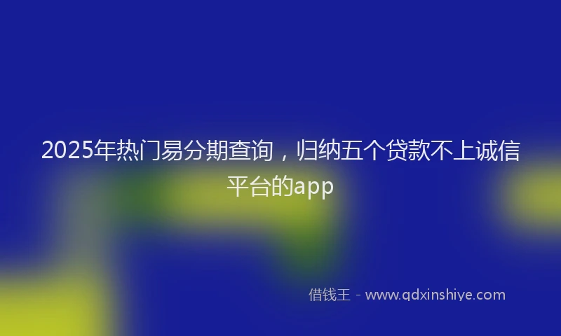2025年热门易分期查询，归纳五个贷款不上诚信平台的app