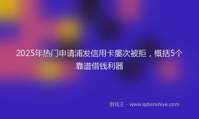 2025年热门申请浦发信用卡屡次被拒，概括5个靠谱借钱利器